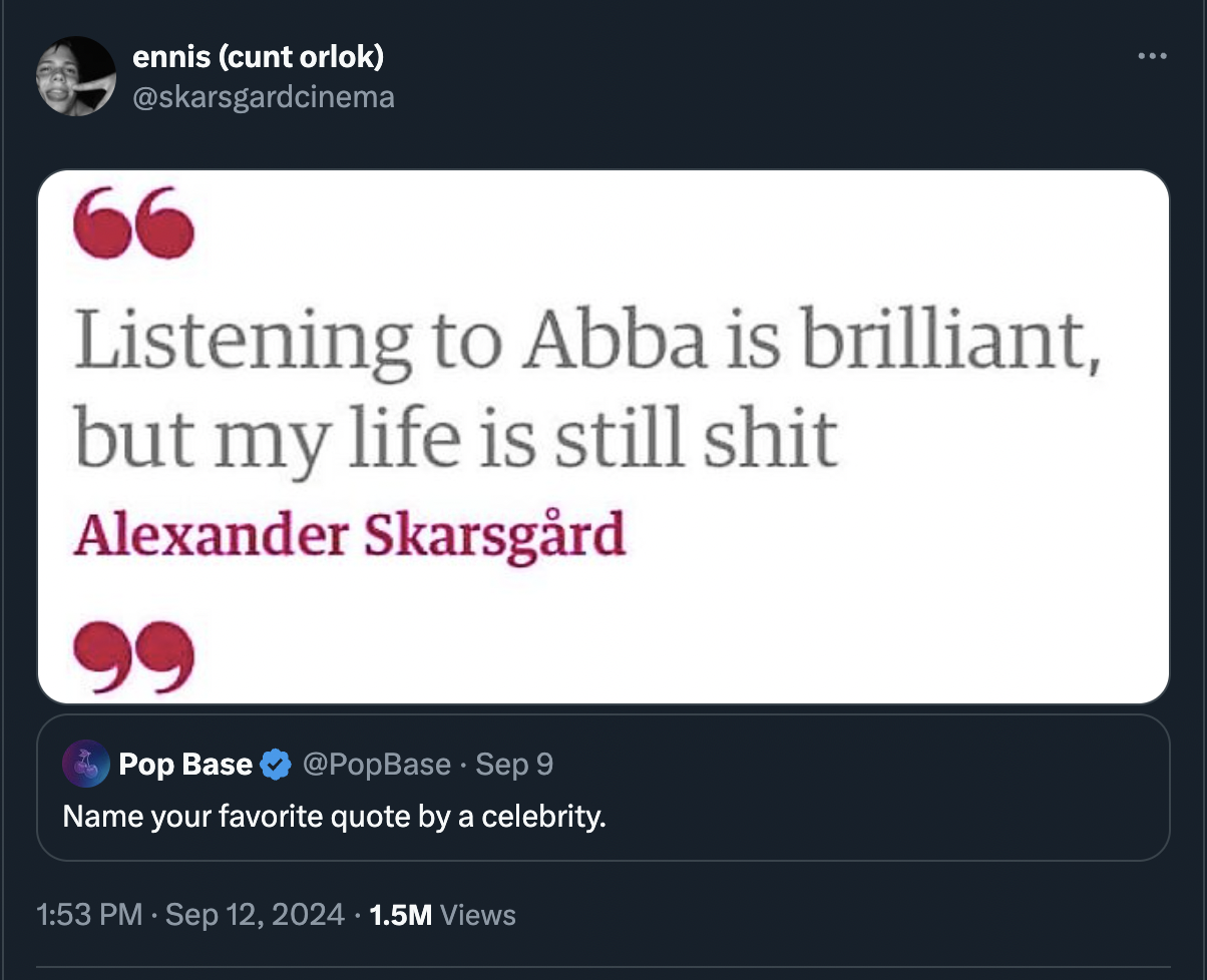 screenshot - ennis cunt orlok 66 Listening to Abba is brilliant, but my life is still shit. Alexander Skarsgrd Pop Base Sep 9 Name your favorite quote by a celebrity. 1.5M Views